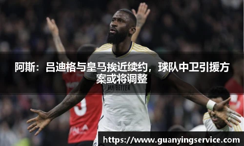 阿斯：吕迪格与皇马挨近续约，球队中卫引援方案或将调整